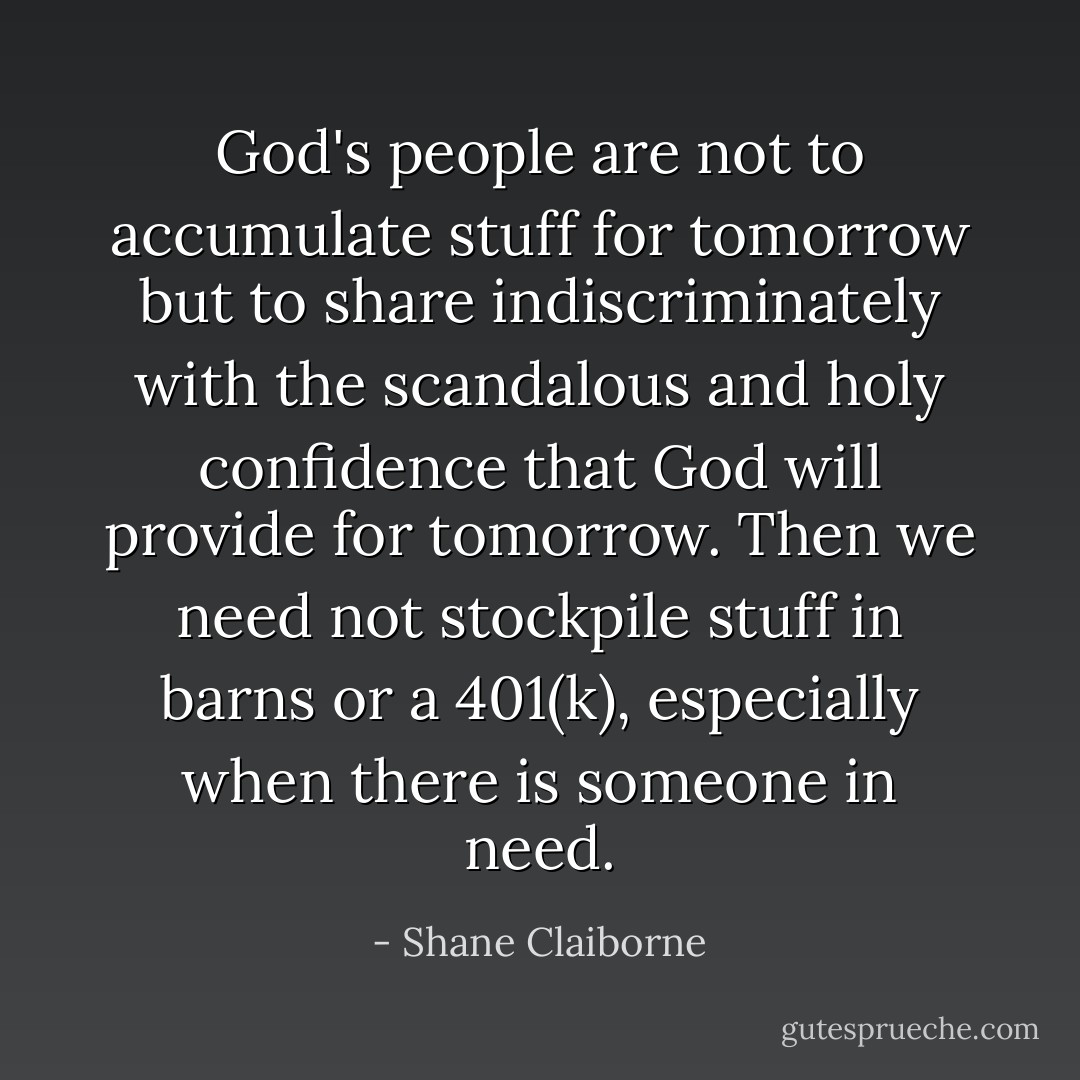 God's people are not to accumulate stuff for tomorrow but to share indiscriminately with the scandalous and holy confidence that God will provide for tomorrow. Then we need not stockpile stuff in barns or a 401(k), especially when there is someone in need. - Shane Claiborne