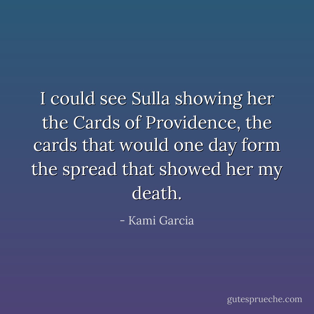 I could see Sulla showing her the Cards of Providence, the cards that would one day form the spread that showed her my death. - Kami Garcia