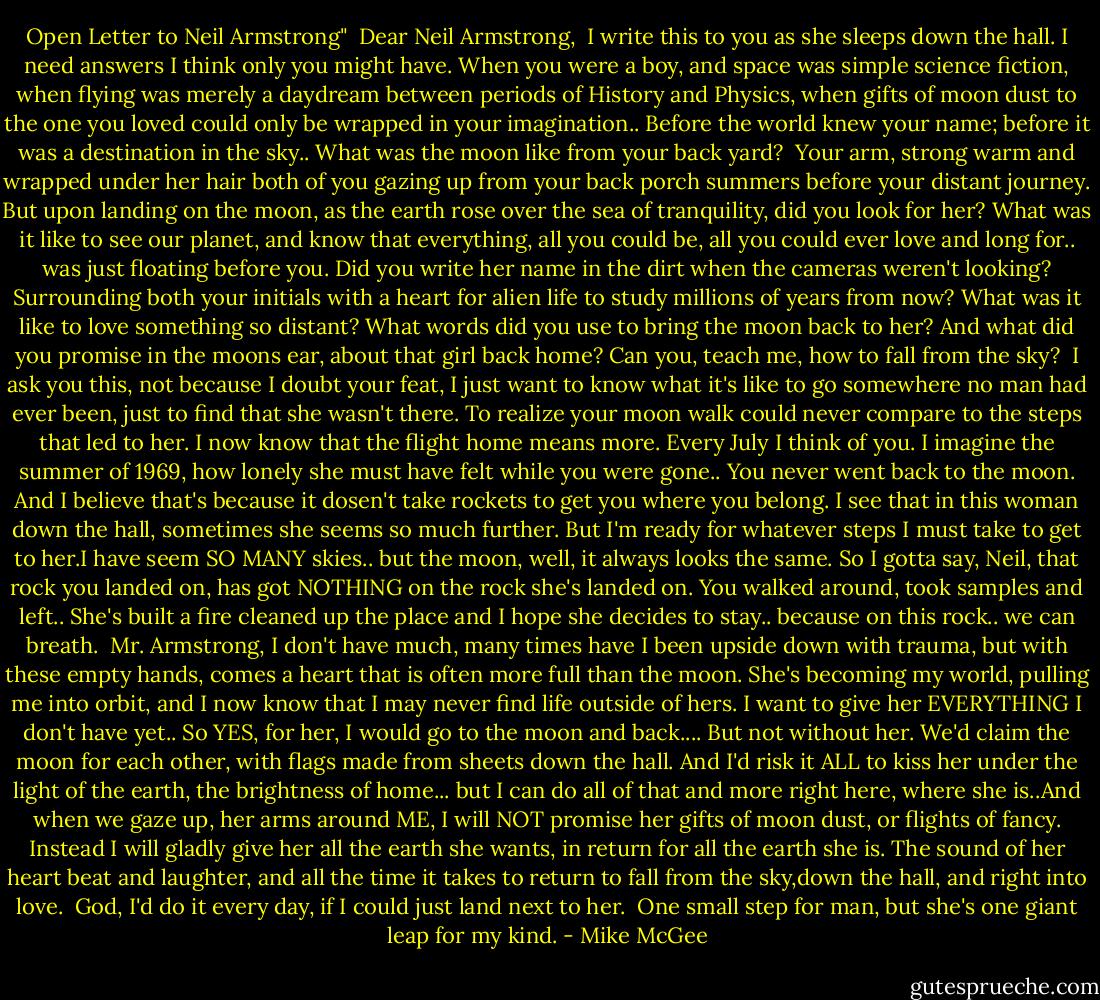 Open Letter to Neil Armstrong"<br /><br />Dear Neil Armstrong,<br /><br />I write this to you as she sleeps down the hall. I need answers I think only you might have. When you were a boy, and space was simple science fiction, when flying was merely a daydream between periods of History and Physics, when gifts of moon dust to the one you loved could only be wrapped in your imagination.. Before the world knew your name; before it was a destination in the sky.. What was the moon like from your back yard?<br /><br />Your arm, strong warm and wrapped under her hair both of you gazing up from your back porch summers before your distant journey. But upon landing on the moon, as the earth rose over the sea of tranquility, did you look for her? What was it like to see our planet, and know that everything, all you could be, all you could ever love and long for.. was just floating before you. Did you write her name in the dirt when the cameras weren't looking? Surrounding both your initials with a heart for alien life to study millions of years from now? What was it like to love something so distant? What words did you use to bring the moon back to her? And what did you promise in the moons ear, about that girl back home? Can you, teach me, how to fall from the sky?<br /><br />I ask you this, not because I doubt your feat, I just want to know what it's like to go somewhere no man had ever been, just to find that she wasn't there. To realize your moon walk could never compare to the steps that led to her. I now know that the flight home means more. Every July I think of you. I imagine the summer of 1969, how lonely she must have felt while you were gone.. You never went back to the moon. And I believe that's because it dosen't take rockets to get you where you belong. I see that in this woman down the hall, sometimes she seems so much further. But I'm ready for whatever steps I must take to get to her.I have seem SO MANY skies.. but the moon, well, it always looks the same. So I gotta say, Neil, that rock you landed on, has got NOTHING on the rock she's landed on. You walked around, took samples and left.. She's built a fire cleaned up the place and I hope she decides to stay.. because on this rock.. we can breath.<br /><br />Mr. Armstrong, I don't have much, many times have I been upside down with trauma, but with these empty hands, comes a heart that is often more full than the moon. She's becoming my world, pulling me into orbit, and I now know that I may never find life outside of hers. I want to give her EVERYTHING I don't have yet.. So YES, for her, I would go to the moon and back.... But not without her. We'd claim the moon for each other, with flags made from sheets down the hall. And I'd risk it ALL to kiss her under the light of the earth, the brightness of home... but I can do all of that and more right here, where she is..And when we gaze up, her arms around ME, I will NOT promise her gifts of moon dust, or flights of fancy. Instead I will gladly give her all the earth she wants, in return for all the earth she is. The sound of her heart beat and laughter, and all the time it takes to return to fall from the sky,down the hall, and right into love.<br /><br />God, I'd do it every day, if I could just land next to her.<br /><br />One small step for man, but she's one giant leap for my kind. - Mike McGee