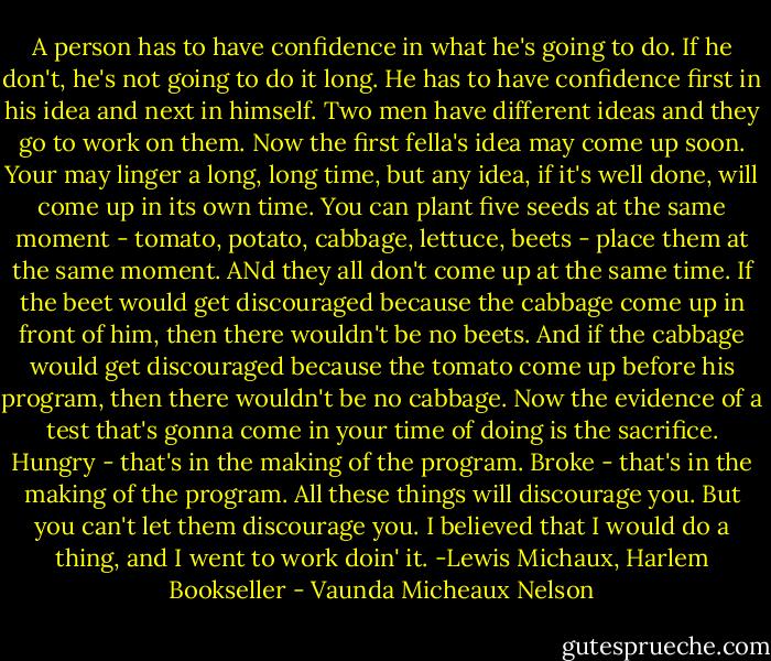 A person has to have confidence in what he's going to do. If he don't, he's not going to do it long. He has to have confidence first in his idea and next in himself.<br />Two men have different ideas and they go to work on them. Now the first fella's idea may come up soon. Your may linger a long, long time, but any idea, if it's well done, will come up in its own time.<br />You can plant five seeds at the same moment - tomato, potato, cabbage, lettuce, beets - place them at the same moment. ANd they all don't come up at the same time. If the beet would get discouraged because the cabbage come up in front of him, then there wouldn't be no beets. And if the cabbage would get discouraged because the tomato come up before his program, then there wouldn't be no cabbage.<br />Now the evidence of a test that's gonna come in your time of doing is the sacrifice. Hungry - that's in the making of the program. Broke - that's in the making of the program. All these things will discourage you. But you can't let them discourage you.<br />I believed that I would do a thing, and I went to work doin' it.<br />-Lewis Michaux, Harlem Bookseller - Vaunda Micheaux Nelson