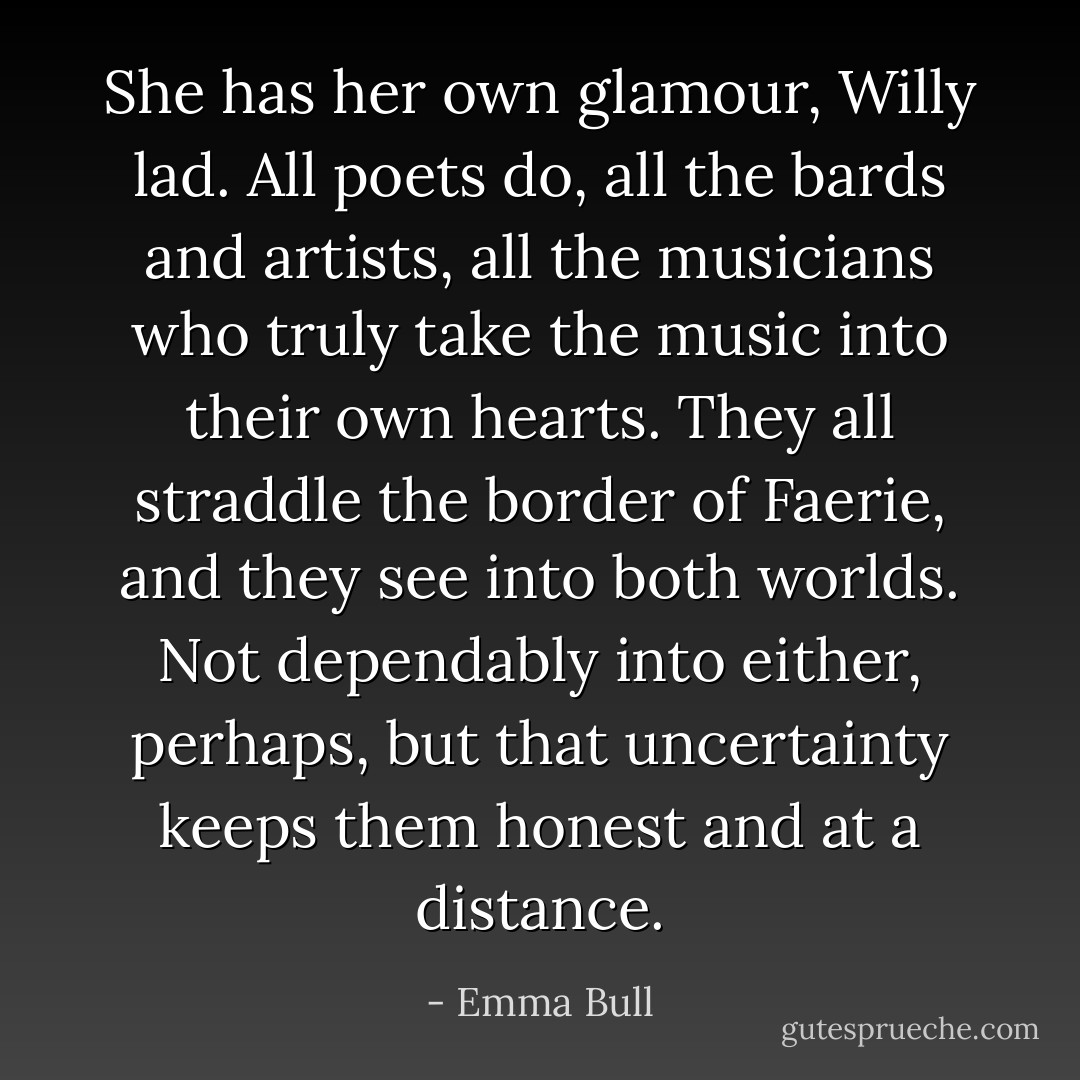 She has her own glamour, Willy lad. All poets do, all the bards and artists, all the musicians who truly take the music into their own hearts. They all straddle the border of Faerie, and they see into both worlds. Not dependably into either, perhaps, but that uncertainty keeps them honest and at a distance. - Emma Bull