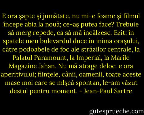 E ora şapte şi jumătate, nu mi-e foame şi filmul începe abia la nouă; ce-aş putea face? Trebuie să merg repede, ca să mă încălzesc. Ezit: în spatele meu bulevardul duce în inima oraşului, către podoabele de foc ale străzilor centrale, la Palatul Paramount, la Imperial, la Marile Magazine Jahan. Nu mă atrage deloc: e ora aperitivului; fiinţele, cânii, oamenii, toate aceste mase moi care se mlşcă spontan, le-am văzut destul pentru moment. - Jean-Paul Sartre
