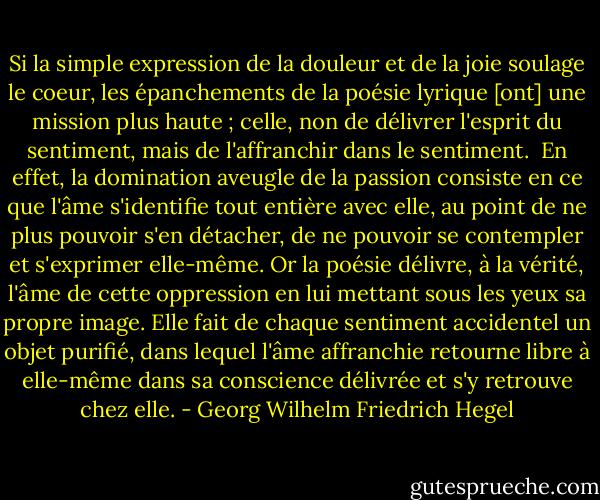 Si la simple expression de la douleur et de la joie soulage le coeur, les épanchements de la poésie lyrique [ont] une mission plus haute ; celle, non de délivrer l'esprit du sentiment, mais de l'affranchir dans le sentiment.<br /><br />En effet, la domination aveugle de la passion consiste en ce que l'âme s'identifie tout entière avec elle, au point de ne plus pouvoir s'en détacher, de ne pouvoir se contempler et s'exprimer elle-même. Or la poésie délivre, à la vérité, l'âme de cette oppression en lui mettant sous les yeux sa propre image. Elle fait de chaque sentiment accidentel un objet purifié, dans lequel l'âme affranchie retourne libre à elle-même dans sa conscience délivrée et s'y retrouve chez elle. - Georg Wilhelm Friedrich Hegel