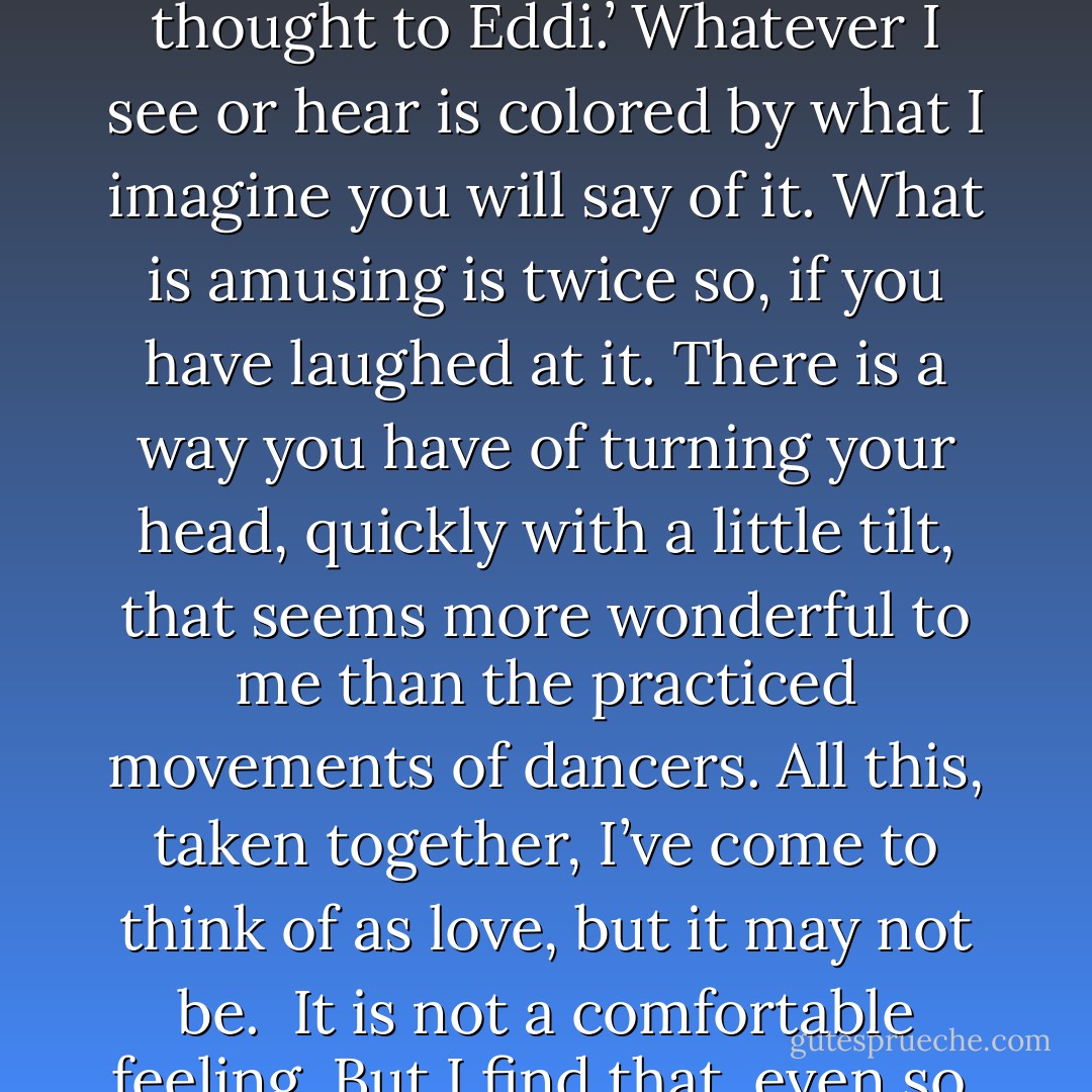 I’ve no surety that it is. I know only parts of what I feel; I may be misnaming the whole. You dwell in my mind like a household spirit. All that I think is followed with, ‘I shall tell that thought to Eddi.’ Whatever I see or hear is colored by what I imagine you will say of it. What is amusing is twice so, if you have laughed at it. There is a way you have of turning your head, quickly with a little tilt, that seems more wonderful to me than the practiced movements of dancers. All this, taken together, I’ve come to think of as love, but it may not be.<br /><br />It is not a comfortable feeling. But I find that, even so, I would wish the same feeling on you. The possibility that I suffer it alone–that frightens me more than all the host of the Unseelie Court. - Emma Bull