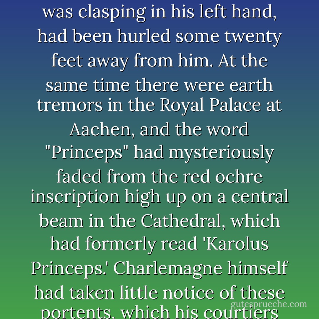 He recounted how, after the last of Charlemagne's forty-seven victorious campaigns, when he was returning from Saxony, a comet flashed across the sky and the Emperor's horse shied and threw him to the ground. The great Frankish Emperor had fallen so violently that his sword belt had been torn off him and the Spear, which he was clasping in his left hand, had been hurled some twenty feet away from him. At the same time there were earth tremors in the Royal Palace at Aachen, and the word "Princeps" had mysteriously faded from the red ochre inscription high up on a central beam in the Cathedral, which had formerly read 'Karolus Princeps.' Charlemagne himself had taken little notice of these portents, which his courtiers had taken to be a prophecy of his imminent death. In Einhard's own words: 'He refused to admit that any of these events could have any connection ith his own personal affairs.' Yet the 70-year-old Emperor drew up his last will and testament just in case these portents were correct. And they were! - Trevor Ravenscroft