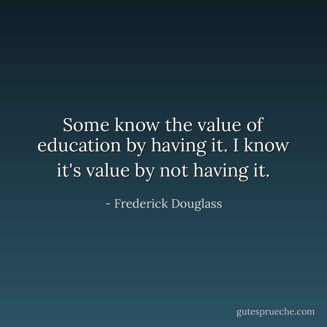 Some know the value of education by having it. I know it's value by not having it. - Frederick Douglass