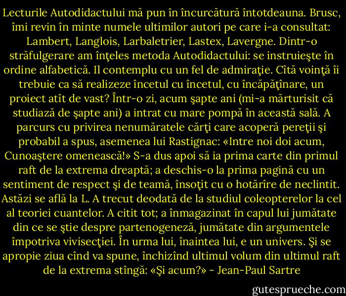 Lecturile Autodidactului mă pun în încurcătură întotdeauna. Brusc, îmi revin în minte numele ultimilor autori pe care i-a consultat: Lambert, Langlois, Larbaletrier, Lastex, Lavergne. Dintr-o străfulgerare am înţeles metoda Autodidactului: se instruieşte în ordine alfabetică. Il contemplu cu un fel de admiraţie. Cîtă voinţă îi trebuie ca să realizeze încetul cu încetul, cu încăpăţînare, un proiect atît de vast? Într-o zi, acum şapte ani (mi-a mărturisit că studiază de şapte ani) a intrat cu mare pompă în această sală. A parcurs cu privirea nenumăratele cărţi care acoperă pereţii şi probabil a spus, asemenea lui Rastignac: «Intre noi doi acum, Cunoaştere omenească!» S-a dus apoi să ia prima carte din primul raft de la extrema dreaptă; a deschis-o la prima pagină cu un sentiment de respect şi de teamă, însoţit cu o hotărîre de neclintit. Astăzi se află la L. A trecut deodată de la studiul coleopterelor la cel al teoriei cuantelor. A citit tot; a înmagazinat în capul lui jumătate din ce se ştie despre partenogeneză, jumătate din argumentele împotriva vivisecţiei. În urma lui, înaintea lui, e un univers. Şi se apropie ziua cînd va spune, închizînd ultimul volum din ultimul raft de la extrema stîngă: «Şi acum?» - Jean-Paul Sartre