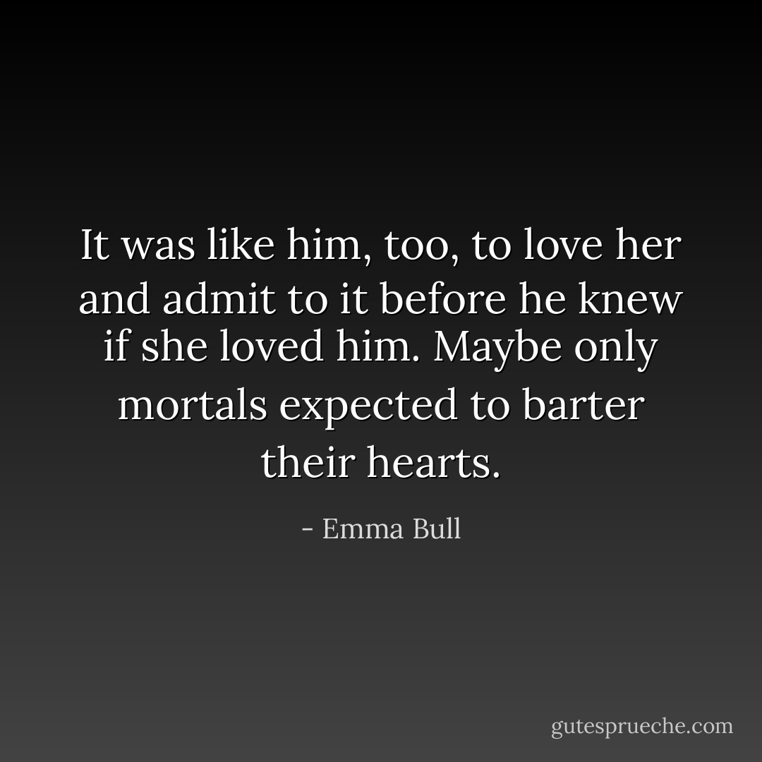 It was like him, too, to love her and admit to it before he knew if she loved him. Maybe only mortals expected to barter their hearts. - Emma Bull
