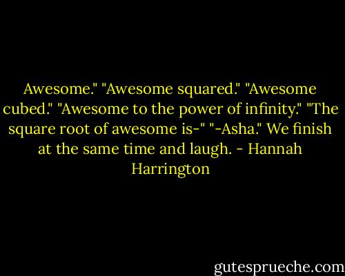 Awesome."<br />"Awesome squared."<br />"Awesome cubed."<br />"Awesome to the power of infinity."<br />"The square root of awesome is-"<br />"-Asha." We finish at the same time and laugh. - Hannah Harrington