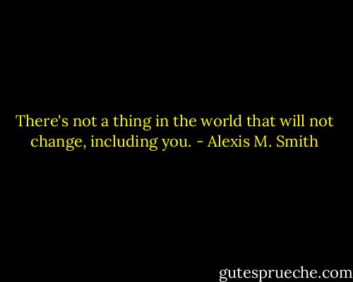 There's not a thing in the world that will not change, including you. - Alexis M. Smith