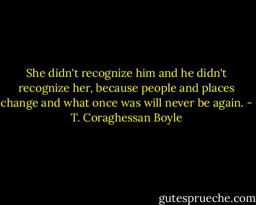 She didn't recognize him and he didn't recognize her, because people and places change and what once was will never be again. - T. Coraghessan Boyle