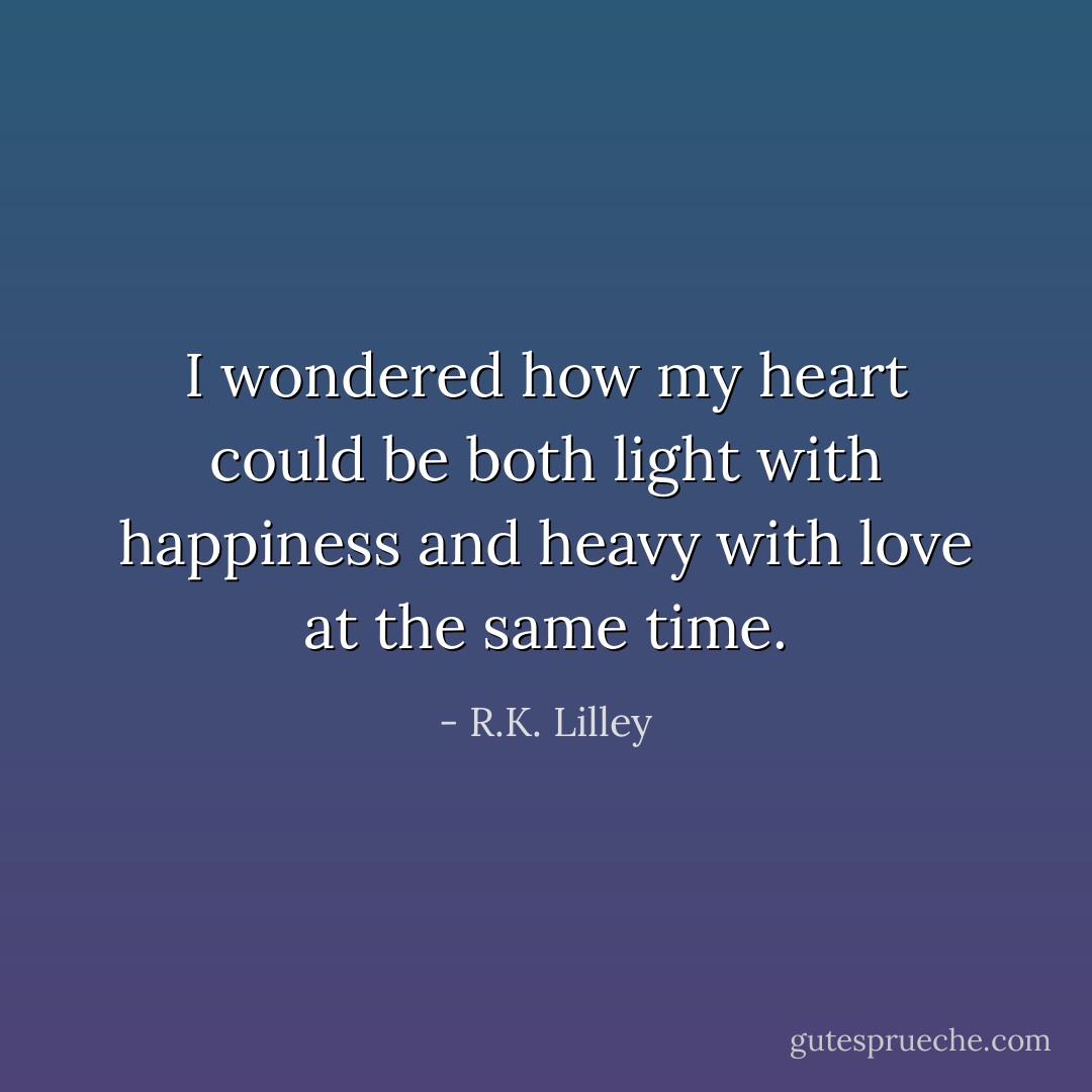 I wondered how my heart could be both light with happiness and heavy with love at the same time. - R.K. Lilley