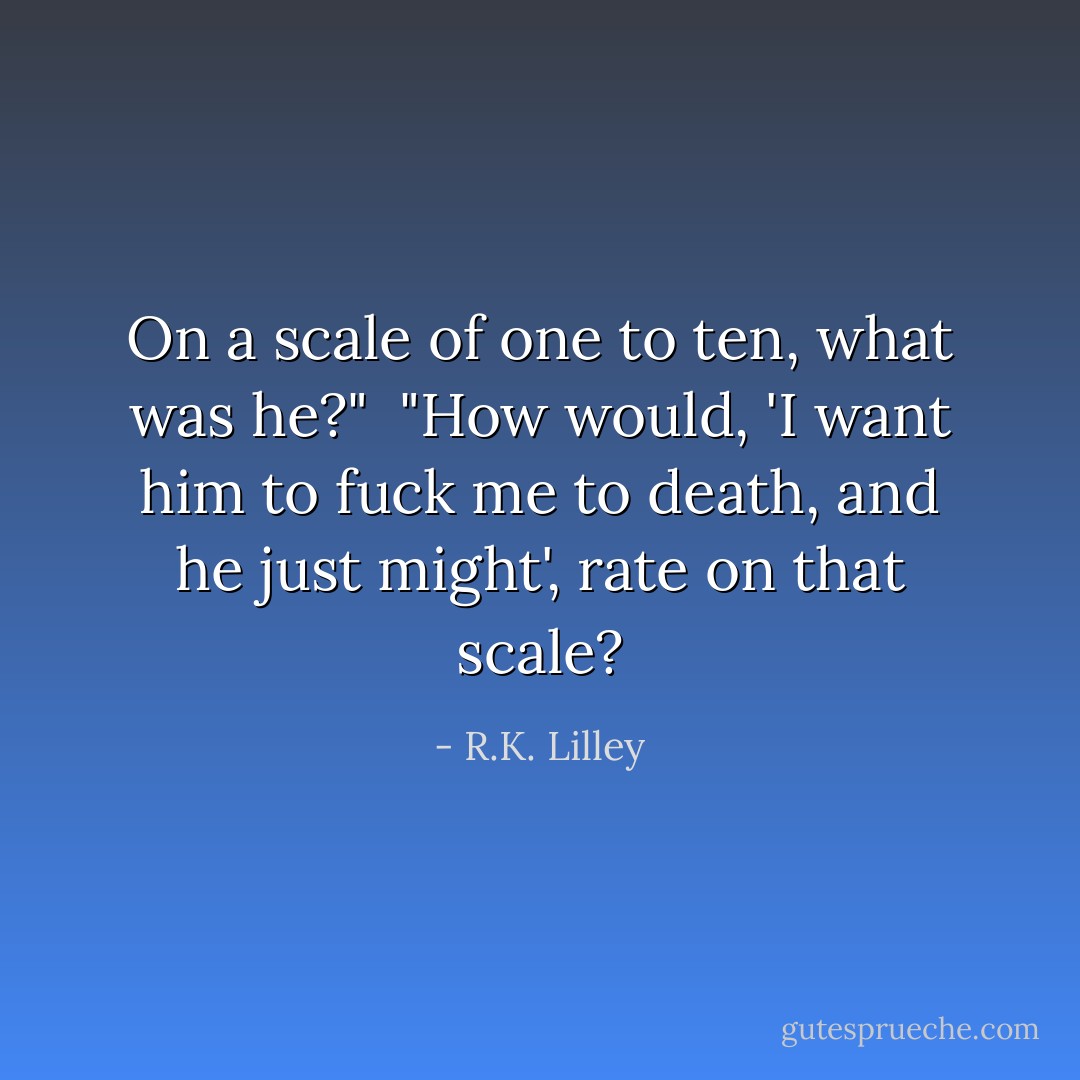 On a scale of one to ten, what was he?"<br /><br />"How would, 'I want him to fuck me to death, and he just might', rate on that scale? - R.K. Lilley