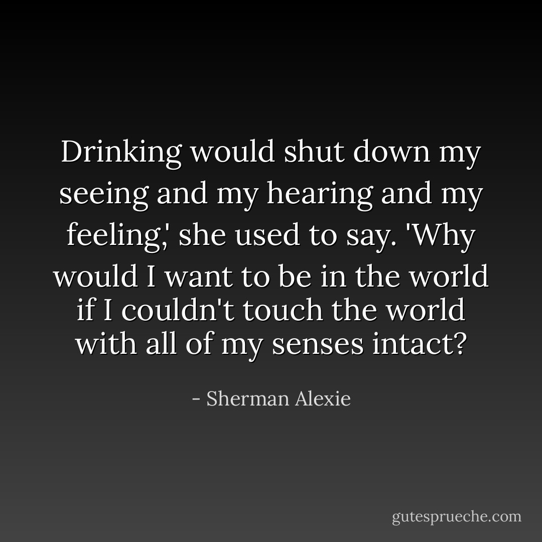 Drinking would shut down my seeing and my hearing and my feeling,' she used to say. 'Why would I want to be in the world if I couldn't touch the world with all of my senses intact? - Sherman Alexie