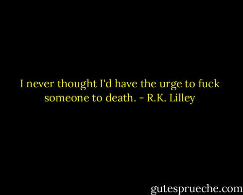 I never thought I'd have the urge to fuck someone to death. - R.K. Lilley