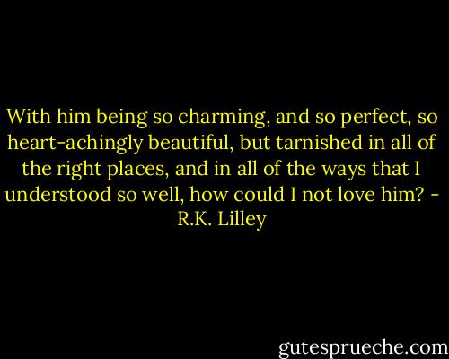 With him being so charming, and so perfect, so heart-achingly beautiful, but tarnished in all of the right places, and in all of the ways that I understood so well, how could I not love him? - R.K. Lilley