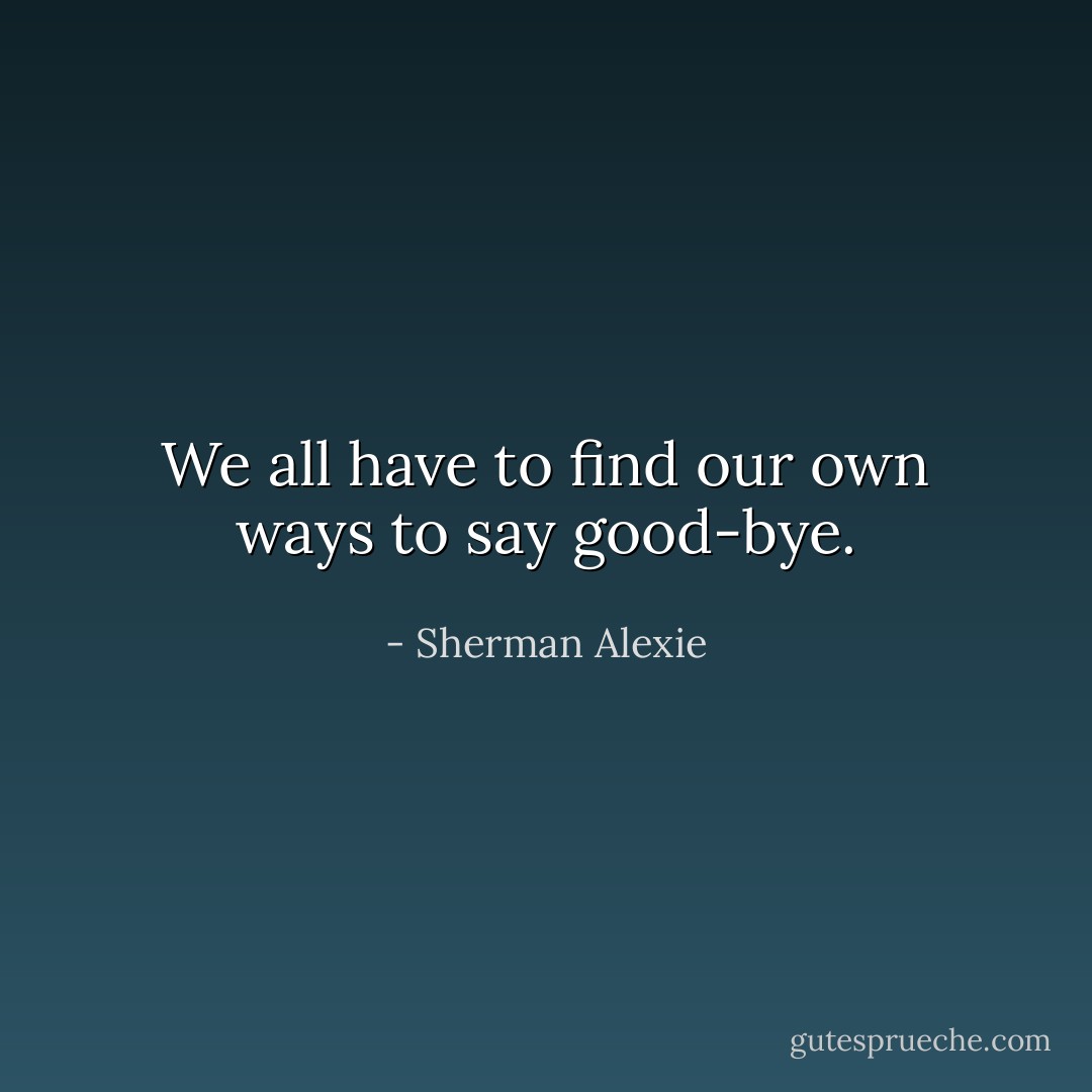 We all have to find our own ways to say good-bye. - Sherman Alexie