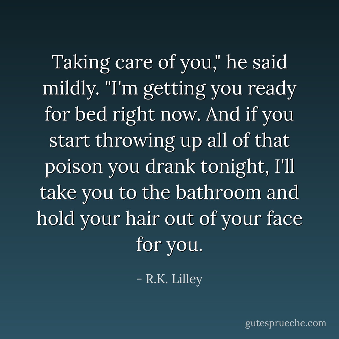 Taking care of you," he said mildly. "I'm getting you ready for bed right now. And if you start throwing up all of that poison you drank tonight, I'll take you to the bathroom and hold your hair out of your face for you. - R.K. Lilley