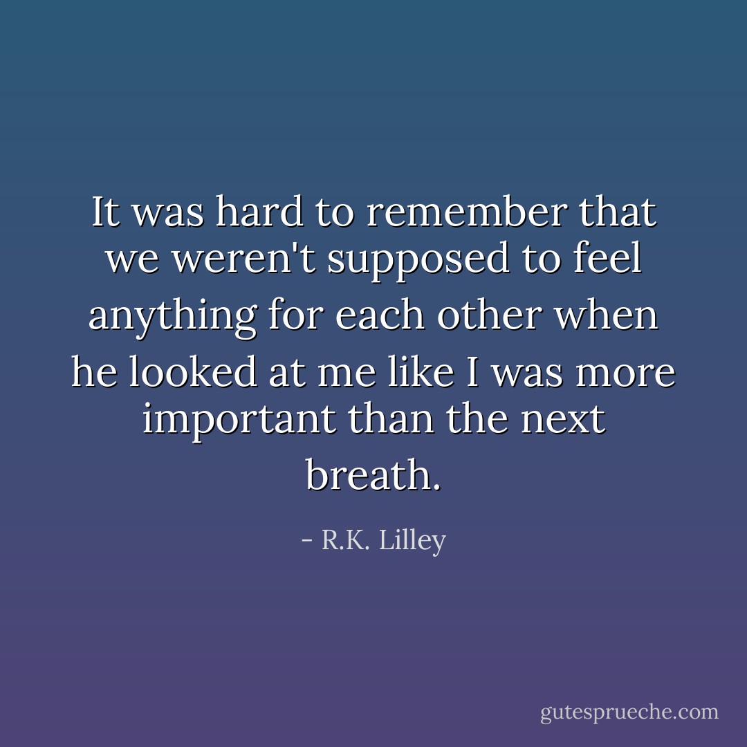 It was hard to remember that we weren't supposed to feel anything for each other when he looked at me like I was more important than the next breath. - R.K. Lilley
