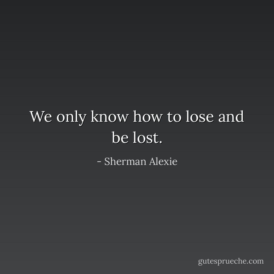 We only know how to lose and be lost. - Sherman Alexie