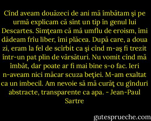Cînd aveam douăzeci de ani mă îmbătam şi pe urmă explicam că sînt un tip în genul lui Descartes. Simţeam că mă umflu de eroism, îmi dădeam frîu liber, îmi plăcea. După care, a doua zi, eram la fel de scîrbit ca şi cînd m-aş fi trezit într-un pat plin de vărsături. Nu vomit cînd mă îmbăt, dar poate ar fi mai bine s-o fac. Ieri n-aveam nici măcar scuza beţiei. M-am exaltat ca un imbecil. Am nevoie să mă curăţ cu gînduri abstracte, transparente ca apa. - Jean-Paul Sartre
