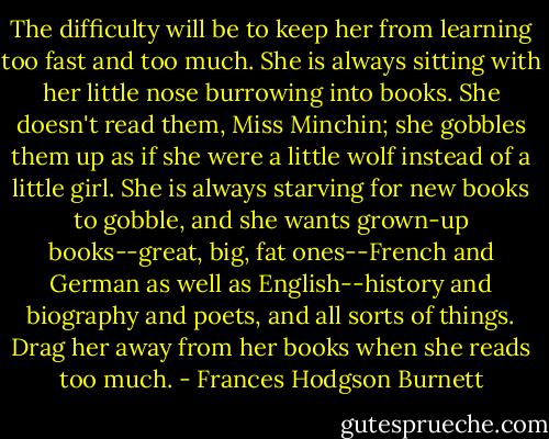 The difficulty will be to keep her from learning too fast and too much. She is always sitting with her little nose burrowing into books. She doesn't read them, Miss Minchin; she gobbles them up as if she were a little wolf instead of a little girl. She is always starving for new books to gobble, and she wants grown-up books--great, big, fat ones--French and German as well as English--history and biography and poets, and all sorts of things. Drag her away from her books when she reads too much. - Frances Hodgson Burnett