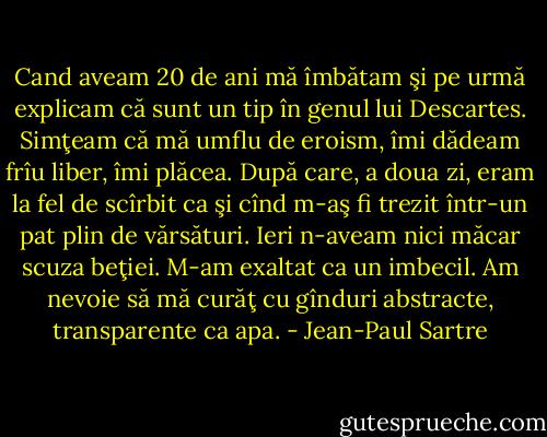 Cand aveam 20 de ani mă îmbătam şi pe urmă explicam că sunt un tip în genul lui Descartes. Simţeam că mă umflu de eroism, îmi dădeam frîu liber, îmi plăcea. După care, a doua zi, eram la fel de scîrbit ca şi cînd m-aş fi trezit într-un pat plin de vărsături. Ieri n-aveam nici măcar scuza beţiei. M-am exaltat ca un imbecil. Am nevoie să mă curăţ cu gînduri abstracte, transparente ca apa. - Jean-Paul Sartre