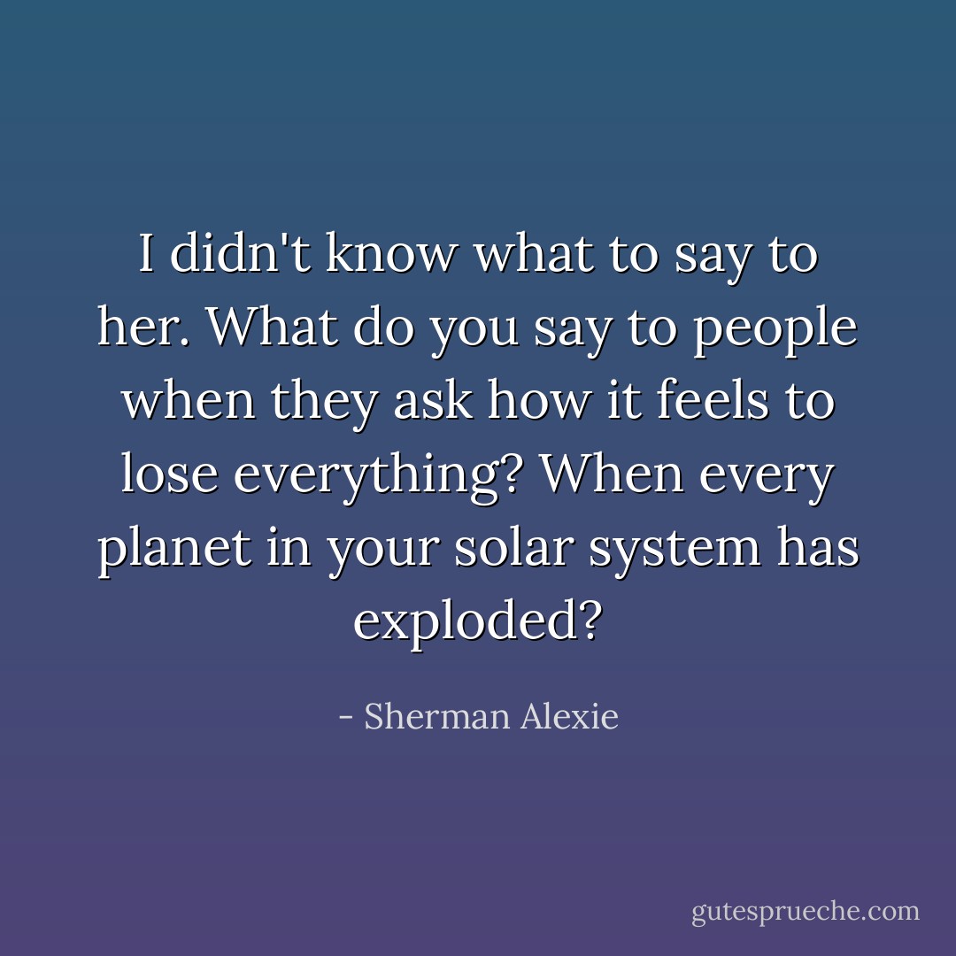 I didn't know what to say to her. What do you say to people when they ask how it feels to lose everything? When every planet in your solar system has exploded? - Sherman Alexie