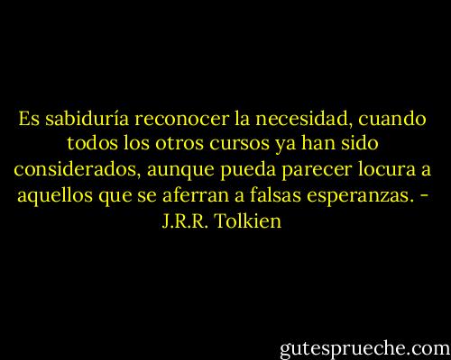 Es sabiduría reconocer la necesidad, cuando todos los otros cursos ya han sido considerados, aunque pueda parecer locura a aquellos que se aferran a falsas esperanzas. - J.R.R. Tolkien