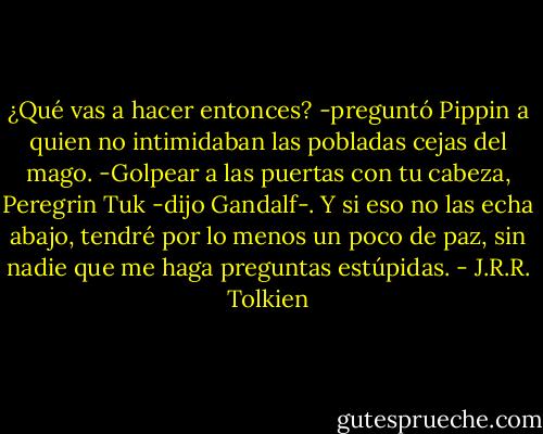 ¿Qué vas a hacer entonces? -preguntó Pippin a quien no intimidaban las pobladas cejas del mago.<br />-Golpear a las puertas con tu cabeza, Peregrin Tuk -dijo Gandalf-. Y si eso no las echa abajo, tendré por lo menos un poco de paz, sin nadie que me haga preguntas estúpidas. - J.R.R. Tolkien