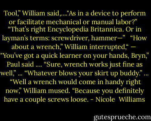 Tool,” William said,...."As in a device to perform or facilitate mechanical or manual labor?” <br /><br />“That’s right Encyclopedia Britannica. Or in layman’s terms: screwdriver, hammer—” <br /><br />“How about a wrench,” William interrupted,“ —<br /><br />"You’ve got a quick learner on your hands, Bryn,” Paul said .... “Sure, wrench works just fine as well,” ... “Whatever blows your skirt up buddy.” ...<br /><br />“Well a wrench would come in handy right now,” William mused. “Because you definitely have a couple screws loose. - Nicole  Williams