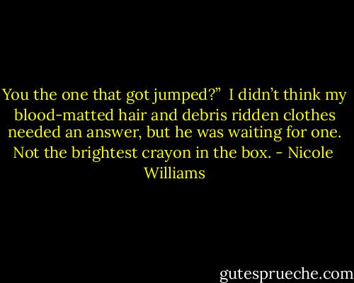 You the one that got jumped?”<br /><br />I didn’t think my blood-matted hair and debris ridden clothes needed an answer, but he was waiting for one. Not the brightest crayon in the box. - Nicole  Williams