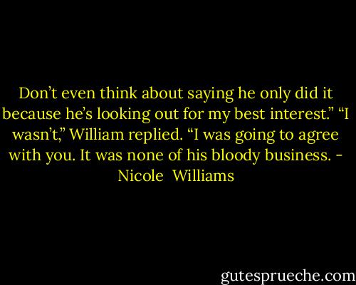 Don’t even think about saying he only did it because he’s looking out for my best interest.” “I wasn’t,” William replied. “I was going to agree with you. It was none of his bloody business. - Nicole  Williams