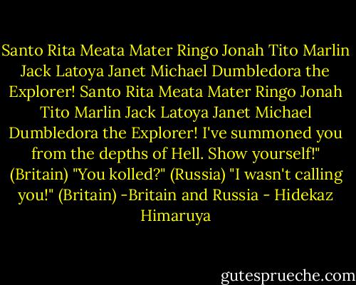 Santo Rita Meata Mater Ringo Jonah Tito Marlin Jack Latoya Janet Michael Dumbledora the Explorer! Santo Rita Meata Mater Ringo Jonah Tito Marlin Jack Latoya Janet Michael Dumbledora the Explorer! I've summoned you from the depths of Hell. Show yourself!" (Britain)<br />"You kolled?" (Russia)<br />"I wasn't calling you!" (Britain)<br />-Britain and Russia - Hidekaz Himaruya
