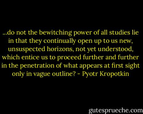 ...do not the bewitching power of all studies lie in that they continually open up to us new, unsuspected horizons, not yet understood, which entice us to proceed further and further in the penetration of what appears at first sight only in vague outline? - Pyotr Kropotkin