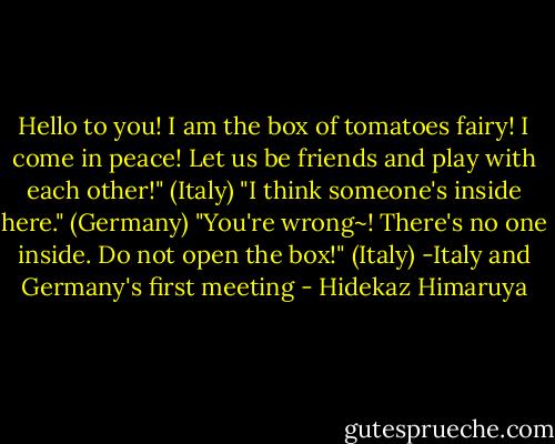 Hello to you! I am the box of tomatoes fairy! I come in peace! Let us be friends and play with each other!" (Italy)<br />"I think someone's inside here." (Germany)<br />"You're wrong~! There's no one inside. Do not open the box!" (Italy)<br />-Italy and Germany's first meeting - Hidekaz Himaruya