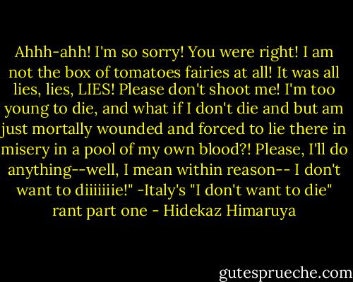 Ahhh-ahh! I'm so sorry! You were right! I am not the box of tomatoes fairies at all! It was all lies, lies, LIES! Please don't shoot me! I'm too young to die, and what if I don't die and but am just mortally wounded and forced to lie there in misery in a pool of my own blood?! Please, I'll do anything--well, I mean within reason-- I don't want to diiiiiiie!"<br />-Italy's "I don't want to die" rant part one - Hidekaz Himaruya
