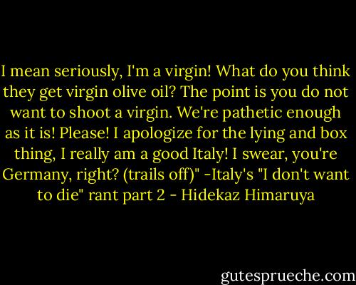 I mean seriously, I'm a virgin! What do you think they get virgin olive oil? The point is you do not want to shoot a virgin. We're pathetic enough as it is! Please! I apologize for the lying and box thing, I really am a good Italy! I swear, you're Germany, right? (trails off)"<br />-Italy's "I don't want to die" rant part 2 - Hidekaz Himaruya