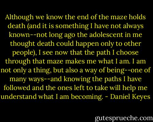 Although we know the end of the maze holds death (and it is something I have not always known--not long ago the adolescent in me thought death could happen only to other people), I see now that the path I choose through that maze makes me what I am. I am not only a thing, but also a way of being--one of many ways--and knowing the paths I have followed and the ones left to take will help me understand what I am becoming. - Daniel Keyes