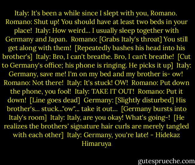 Italy: It's been a while since I slept with you, Romano. <br />Romano: Shut up! You should have at least two beds in your place! <br />Italy: How weird... I usually sleep together with Germany and Japan. <br />Romano: [Grabs Italy's throat] You still get along with them! <br />[Repeatedly bashes his head into his brother's] <br />Italy: Bro, I can't breathe. Bro, I can't breathe! <br />[Cut to Germany's office; his phone is ringing. He picks it up] <br />Italy: Germany, save me! I'm on my bed and my brother is- ow! <br />Romano: Not there! <br />Italy: It's stuck! OW! <br />Romano: Put down the phone, you fool! <br />Italy: TAKE IT OUT! <br />Romano: Put it down! <br />[Line goes dead] <br />Germany: [Slightly disturbed] His brother's... stuck..."ow"... take it out... <br />[Germany bursts into Italy's room] <br />Italy: Italy, are you okay! What's going-! <br />[He realizes the brothers' signature hair curls are merely tangled with each other] <br />Italy: Germany, you're late! - Hidekaz Himaruya