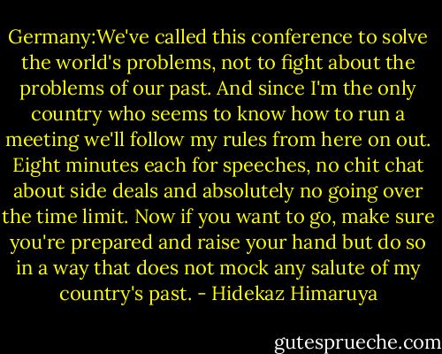 Germany:We've called this conference to solve the world's problems, not to fight about the problems of our past. And since I'm the only country who seems to know how to run a meeting we'll follow my rules from here on out. Eight minutes each for speeches, no chit chat about side deals and absolutely no going over the time limit. Now if you want to go, make sure you're prepared and raise your hand but do so in a way that does not mock any salute of my country's past. - Hidekaz Himaruya