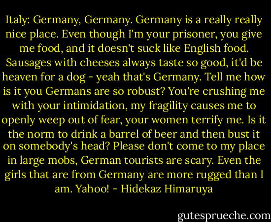 Italy: Germany, Germany. Germany is a really really nice place. Even though I'm your prisoner, you give me food, and it doesn't suck like English food. Sausages with cheeses always taste so good, it'd be heaven for a dog - yeah that's Germany. Tell me how is it you Germans are so robust? You're crushing me with your intimidation, my fragility causes me to openly weep out of fear, your women terrify me. Is it the norm to drink a barrel of beer and then bust it on somebody's head? Please don't come to my place in large mobs, German tourists are scary. Even the girls that are from Germany are more rugged than I am. Yahoo! - Hidekaz Himaruya