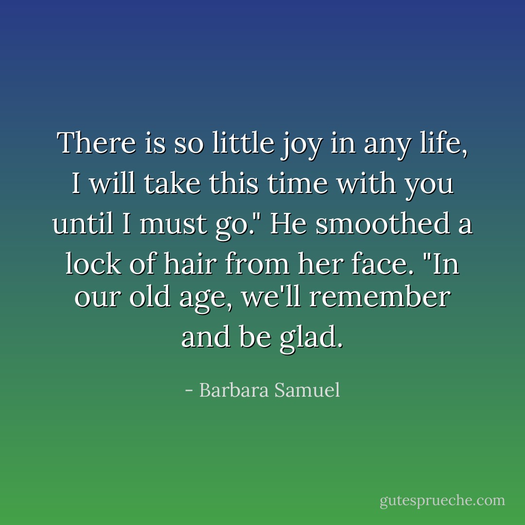 There is so little joy in any life, I will take this time with you until I must go." He smoothed a lock of hair from her face. "In our old age, we'll remember and be glad. - Barbara Samuel