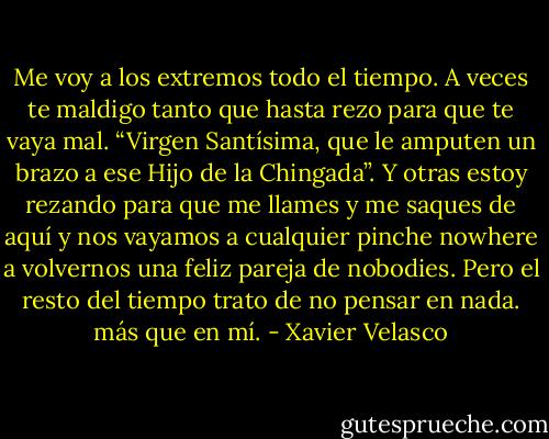 Me voy a los extremos todo el tiempo. A veces te maldigo tanto que hasta rezo para que te vaya mal. “Virgen Santísima, que le amputen un brazo a ese Hijo de la Chingada”. Y otras estoy rezando para que me llames y me saques de aquí y nos vayamos a cualquier pinche nowhere a volvernos una feliz pareja de nobodies. Pero el resto del tiempo trato de no pensar en nada. más que en mí. - Xavier Velasco