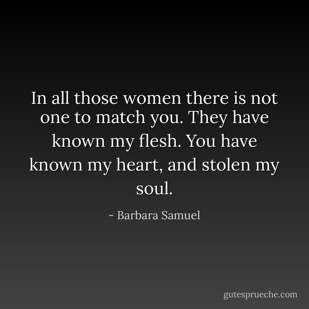 In all those women there is not one to match you. They have known my flesh. You have known my heart, and stolen my soul. - Barbara Samuel