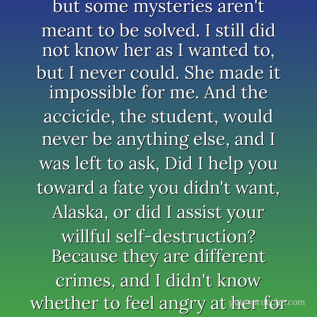 So we gave up. I'd finally had enough of chasing after a ghost who did not want to be discovered. We'd failed, maybe, but some mysteries aren't meant to be solved. I still did not know her as I wanted to, but I never could. She made it impossible for me. And the accicide, the student, would never be anything else, and I was left to ask, Did I help you toward a fate you didn't want, Alaska, or did I assist your willful self-destruction? Because they are different crimes, and I didn't know whether to feel angry at her for making me part of her suicide or just to feel angry at myself for letting her go. - John Green