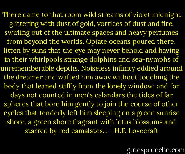 There came to that room wild streams of violet midnight glittering with dust of gold, vortices of dust and fire, swirling out of the ultimate spaces and heavy perfumes from beyond the worlds. Opiate oceans poured there, litten by suns that the eye may never behold and having in their whirlpools strange dolphins and sea-nymphs of unrememberable depths. Noiseless infinity eddied around the dreamer and wafted him away without touching the body that leaned stiffly from the lonely window; and for days not counted in men's calandars the tides of far spheres that bore him gently to join the course of other cycles that tenderly left him sleeping on a green sunrise shore, a green shore fragrant with lotus blossums and starred by red camalates... - H.P. Lovecraft