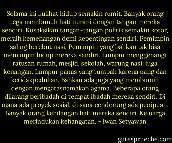 Selama ini kulihat hidup semakin rumit. Banyak orang tega membunuh hati nurani dengan tangan mereka sendiri. Kusaksikan tangan-tangan politik semakin kotor, meraih kemenangan demi kepentingan sendiri. Pemimpin saling berebut nasi. Pemimpin yang bahkan tak bisa memimpin hidup mereka sendiri. Lumpur menggenangi ratusan rumah, mesjid, sekolah, warung nasi, juga kenangan. Lumpur panas yang tumpah karena uang dan ketidakpedulian. Bahkan ada juga yang membunuh dengan mengatasnamakan agama. Beberapa orang dilarang beribadah di tempat ibadah mereka sendiri. Di mana ada proyek sosial, di sana cenderung ada penipuan. Banyak orang kehilangan hati mereka sendiri. Keluarga merindukan kehangatan. - Iwan Setyawan