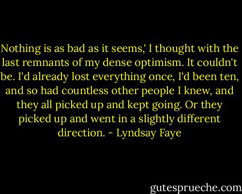 Nothing is as bad as it seems,' I thought with the last remnants of my dense optimism. It couldn't be. I'd already lost everything once, I'd been ten, and so had countless other people I knew, and they all picked up and kept going. Or they picked up and went in a slightly different direction. - Lyndsay Faye
