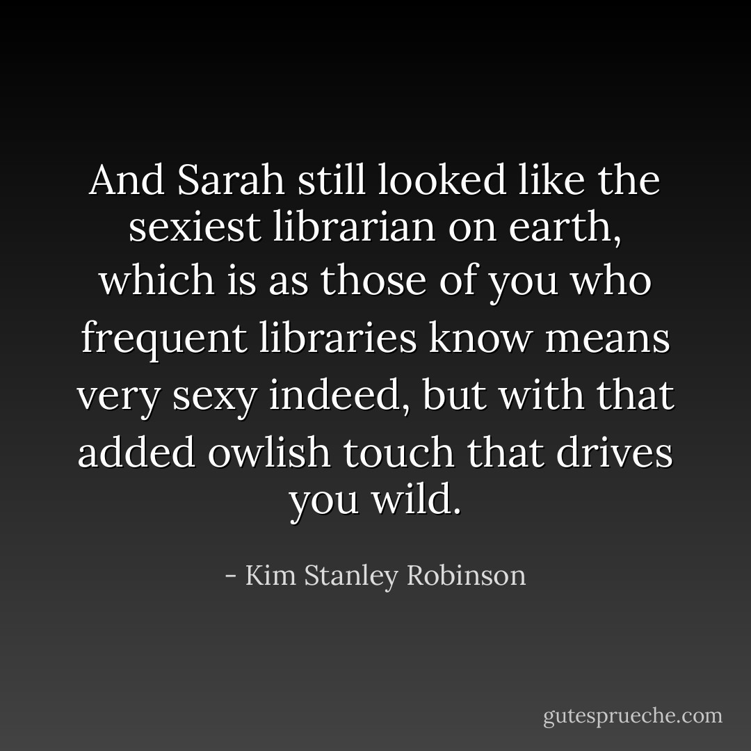And Sarah still looked like the sexiest librarian on earth, which is as those of you who frequent libraries know means very sexy indeed, but with that added owlish touch that drives you wild. - Kim Stanley Robinson